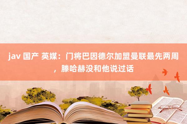 jav 国产 英媒：门将巴因德尔加盟曼联最先两周，滕哈赫没和他说过话