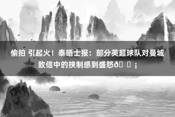 偷拍 引起火！泰晤士报：部分英超球队对曼城致信中的挟制感到盛怒😡