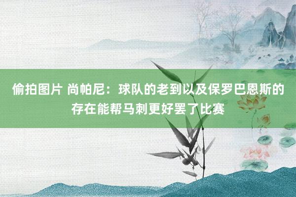 偷拍图片 尚帕尼：球队的老到以及保罗巴恩斯的存在能帮马刺更好罢了比赛