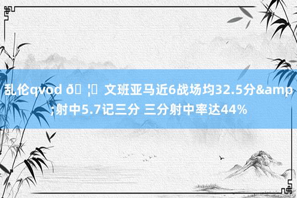 乱伦qvod 🦄文班亚马近6战场均32.5分&射中5.7记三分 三分射中率达44%