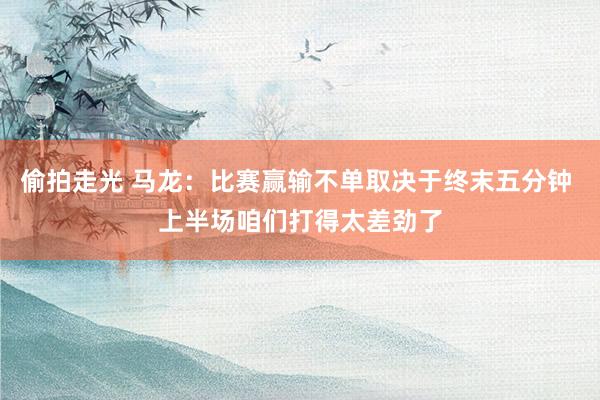 偷拍走光 马龙：比赛赢输不单取决于终末五分钟 上半场咱们打得太差劲了