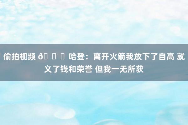 偷拍视频 😔哈登：离开火箭我放下了自高 就义了钱和荣誉 但我一无所获