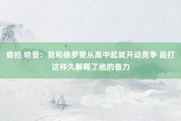 偷拍 哈登：我和德罗赞从高中起就开动竞争 能打这样久解释了他的奋力