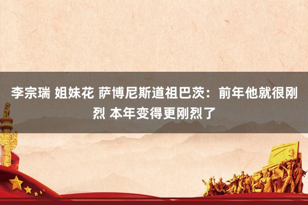 李宗瑞 姐妹花 萨博尼斯道祖巴茨：前年他就很刚烈 本年变得更刚烈了