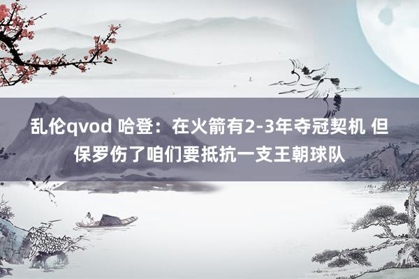 乱伦qvod 哈登：在火箭有2-3年夺冠契机 但保罗伤了咱们要抵抗一支王朝球队