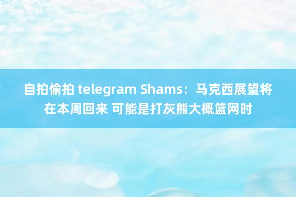 自拍偷拍 telegram Shams：马克西展望将在本周回来 可能是打灰熊大概篮网时