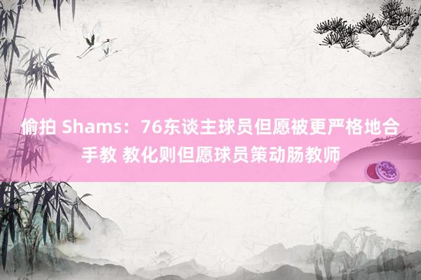 偷拍 Shams：76东谈主球员但愿被更严格地合手教 教化则但愿球员策动肠教师