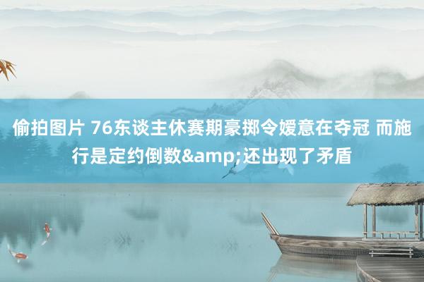 偷拍图片 76东谈主休赛期豪掷令嫒意在夺冠 而施行是定约倒数&还出现了矛盾