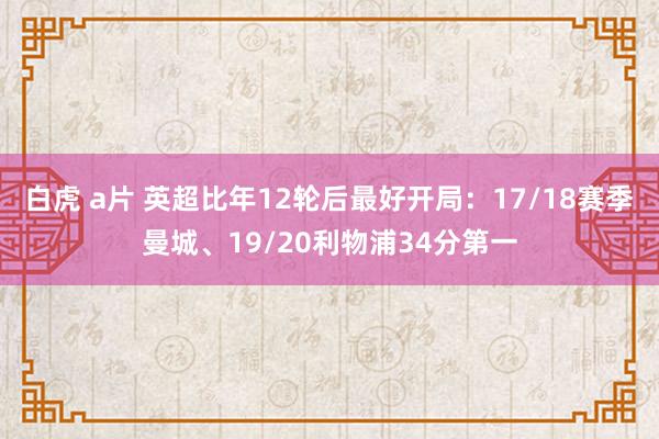 白虎 a片 英超比年12轮后最好开局：17/18赛季曼城、19/20利物浦34分第一