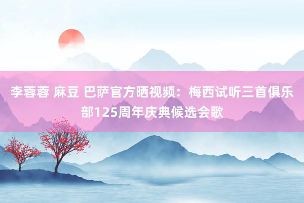 李蓉蓉 麻豆 巴萨官方晒视频：梅西试听三首俱乐部125周年庆典候选会歌