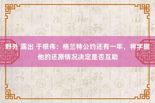 野外 露出 于根伟:格兰特公约还有一年,将字据他的还原情况决定是否互助