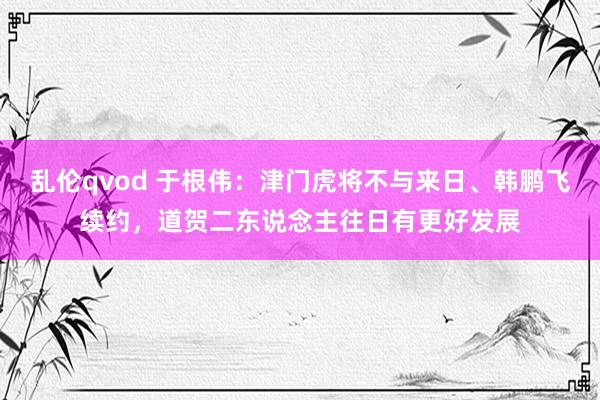 乱伦qvod 于根伟：津门虎将不与来日、韩鹏飞续约，道贺二东说念主往日有更好发展