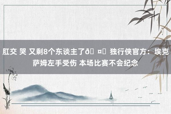 肛交 哭 又剩8个东谈主了🤕独行侠官方：埃克萨姆左手受伤 本场比赛不会纪念