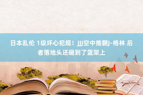 日本乱伦 1级坏心犯规！JJJ空中推翻J-格林 后者落地头还砸到了篮架上