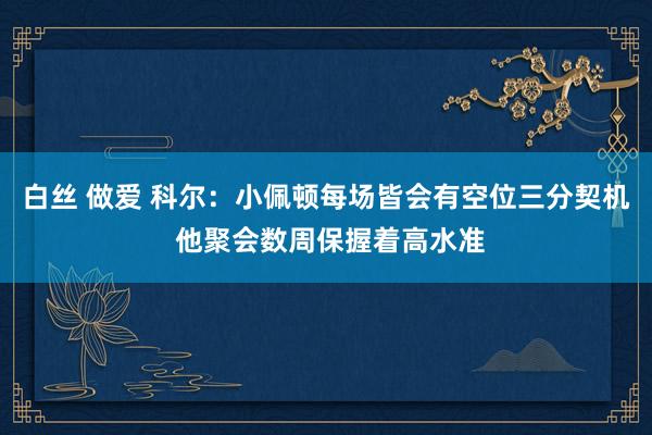 白丝 做爱 科尔：小佩顿每场皆会有空位三分契机 他聚会数周保握着高水准