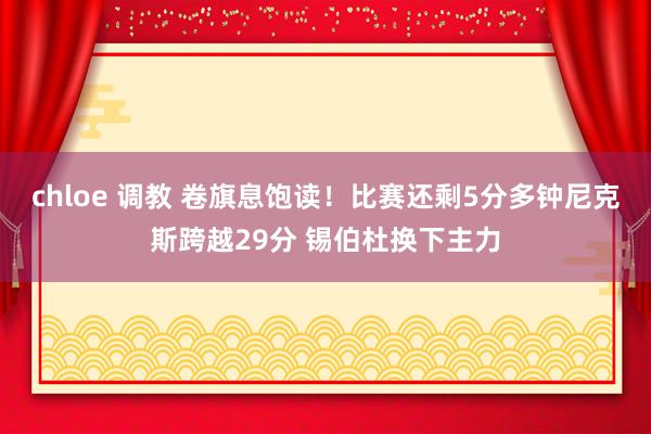 chloe 调教 卷旗息饱读!比赛还剩5分多钟尼克斯跨越29分 锡伯杜换下主力