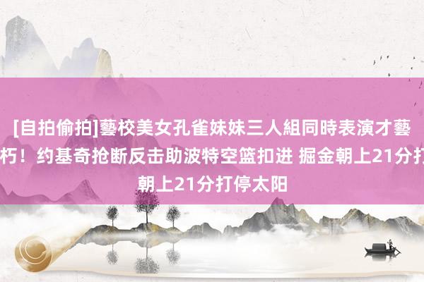 [自拍偷拍]藝校美女孔雀妹妹三人組同時表演才藝 拉枯折朽！约基奇抢断反击助波特空篮扣进 掘金朝上21分打停太阳