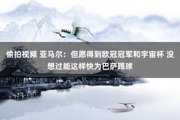 偷拍视频 亚马尔：但愿得到欧冠冠军和宇宙杯 没想过能这样快为巴萨踢球