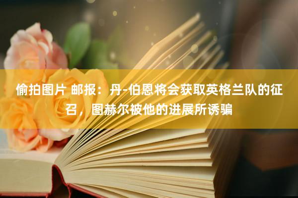 偷拍图片 邮报：丹-伯恩将会获取英格兰队的征召，图赫尔被他的进展所诱骗