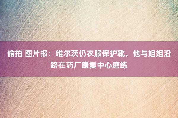 偷拍 图片报：维尔茨仍衣服保护靴，他与姐姐沿路在药厂康复中心磨练