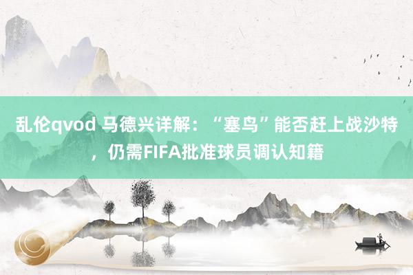 乱伦qvod 马德兴详解：“塞鸟”能否赶上战沙特，仍需FIFA批准球员调认知籍