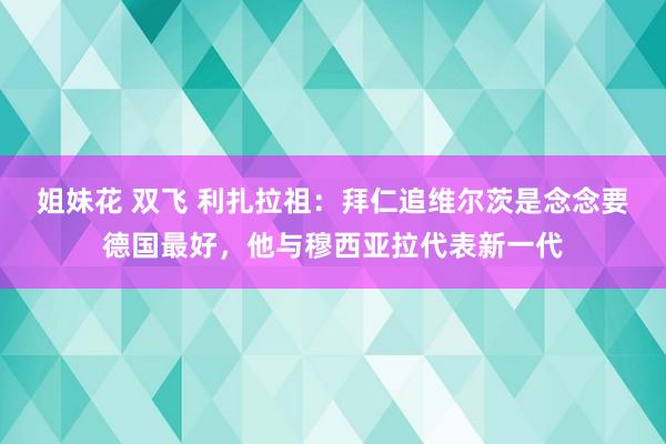 姐妹花 双飞 利扎拉祖：拜仁追维尔茨是念念要德国最好，他与穆西亚拉代表新一代