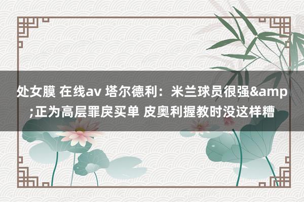 处女膜 在线av 塔尔德利：米兰球员很强&正为高层罪戾买单 皮奥利握教时没这样糟