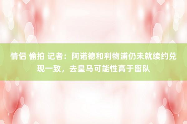 情侣 偷拍 记者：阿诺德和利物浦仍未就续约兑现一致，去皇马可能性高于留队