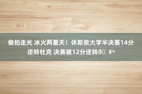 偷拍走光 冰火两重天！休斯敦大学半决赛14分逆转杜克 决赛被12分逆转🥺