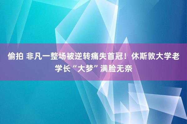 偷拍 非凡一整场被逆转痛失首冠！休斯敦大学老学长“大梦”满脸无奈