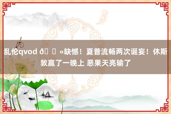乱伦qvod 😫缺憾！夏普流畅两次诞妄！休斯敦赢了一晚上 恶果天亮输了