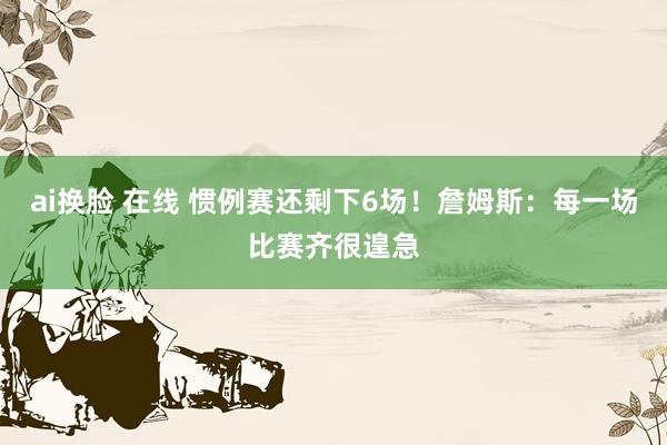 ai换脸 在线 惯例赛还剩下6场！詹姆斯：每一场比赛齐很遑急