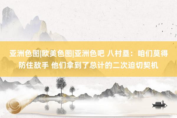 亚洲色图|欧美色图|亚洲色吧 八村塁：咱们莫得防住敌手 他们拿到了总计的二次迫切契机