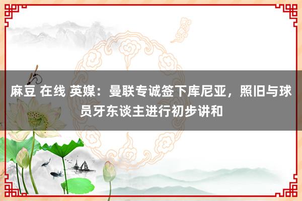 麻豆 在线 英媒：曼联专诚签下库尼亚，照旧与球员牙东谈主进行初步讲和