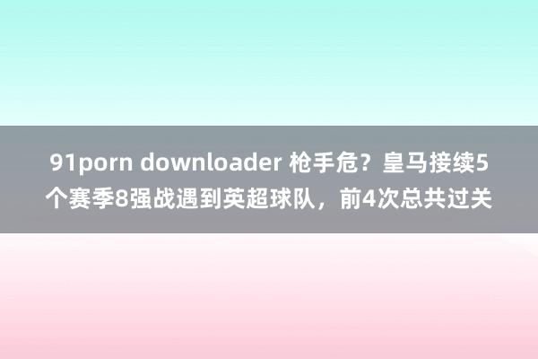 91porn downloader 枪手危？皇马接续5个赛季8强战遇到英超球队，前4次总共过关