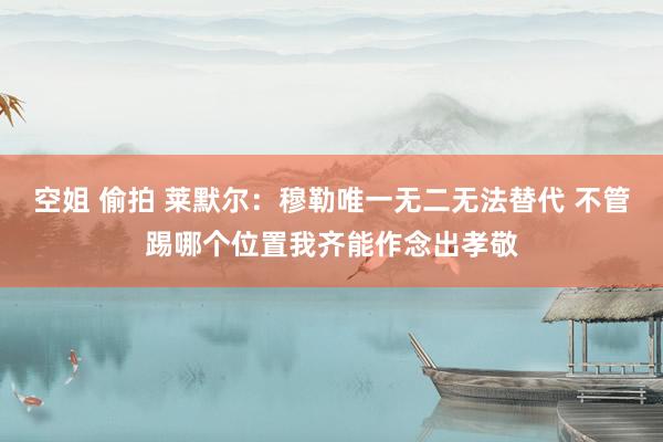 空姐 偷拍 莱默尔：穆勒唯一无二无法替代 不管踢哪个位置我齐能作念出孝敬