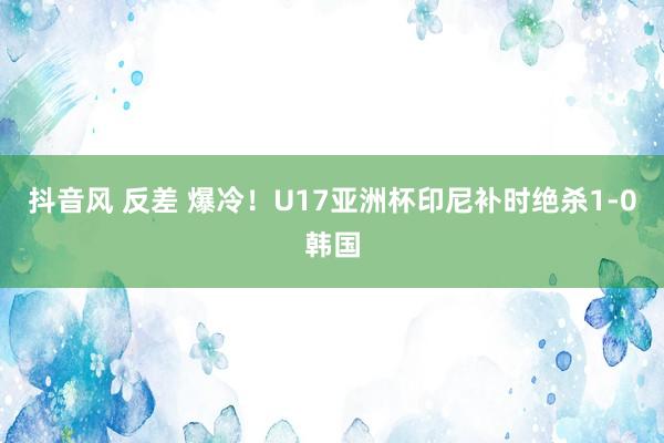 抖音风 反差 爆冷！U17亚洲杯印尼补时绝杀1-0韩国