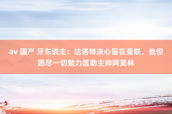 av 国产 牙东谈主：达洛特决心留在曼联，他但愿尽一切勉力匡助主帅阿莫林