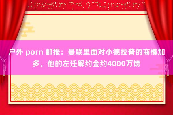 户外 porn 邮报：曼联里面对小德拉普的商榷加多，他的左迁解约金约4000万镑