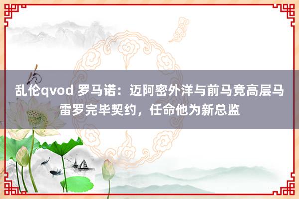 乱伦qvod 罗马诺：迈阿密外洋与前马竞高层马雷罗完毕契约，任命他为新总监